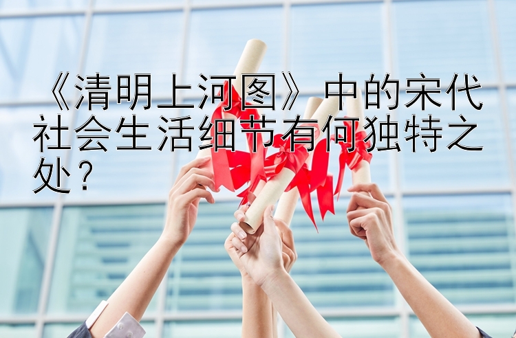 《清明上河图》中的宋代社会生活细节有何独特之处？