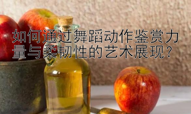 如何通过舞蹈动作鉴赏力量与柔韧性的艺术展现？