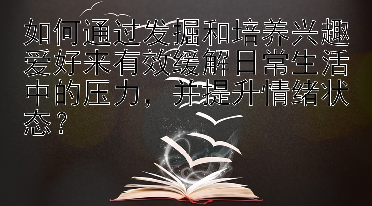 如何通过发掘和培养兴趣爱好来有效缓解日常生活中的压力，并提升情绪状态？