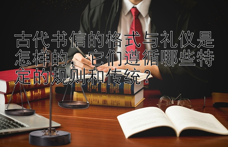 古代书信的格式与礼仪是怎样的，它们遵循哪些特定的规则和传统？