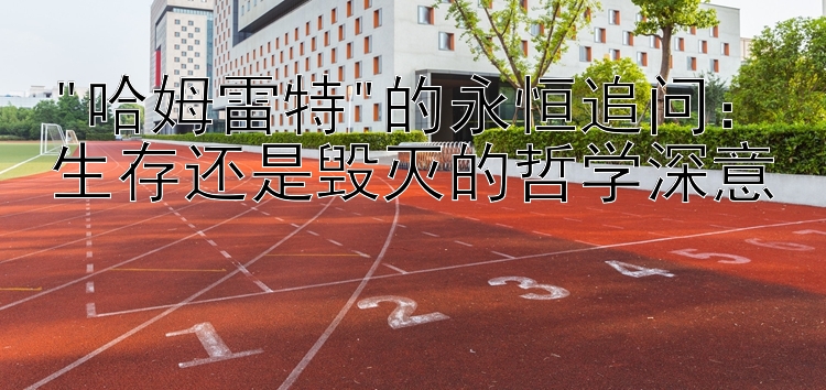 哈姆雷特的永恒追问：生存还是毁灭的哲学深意