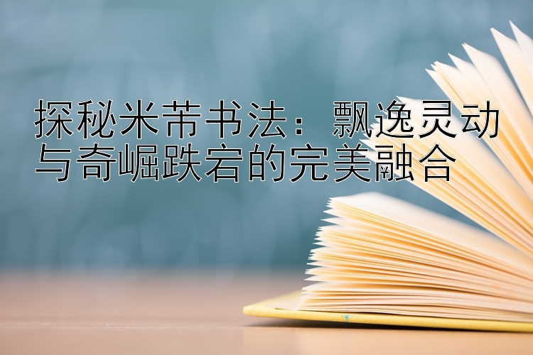 探秘米芾书法：飘逸灵动与奇崛跌宕的完美融合