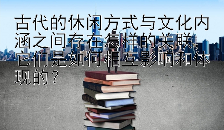 古代的休闲方式与文化内涵之间存在怎样的关联，它们是如何相互影响和体现的？