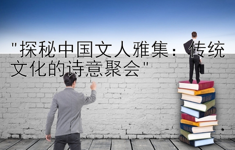 探秘中国文人雅集：传统文化的诗意聚会