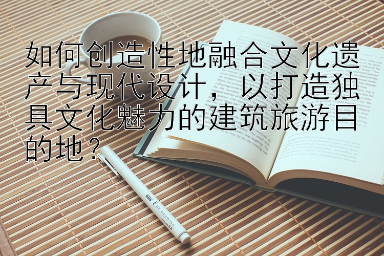 如何创造性地融合文化遗产与现代设计，以打造独具文化魅力的建筑旅游目的地？