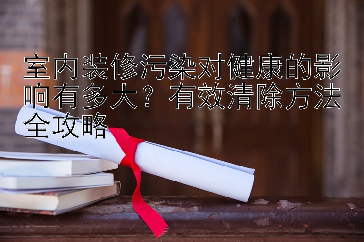 室内装修污染对健康的影响有多大？有效清除方法全攻略