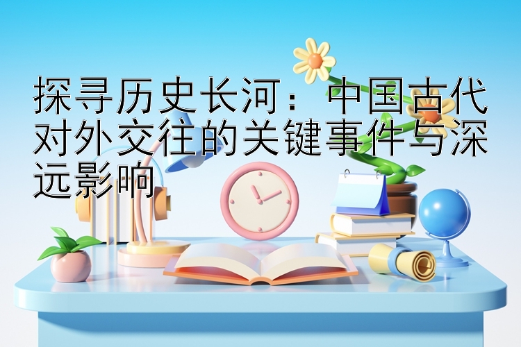 探寻历史长河：中国古代对外交往的关键事件与深远影响