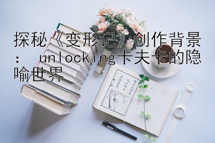 探秘《变形记》创作背景： unlocking卡夫卡的隐喻世界