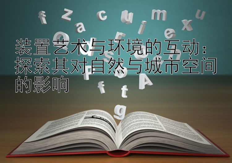 装置艺术与环境的互动：探索其对自然与城市空间的影响