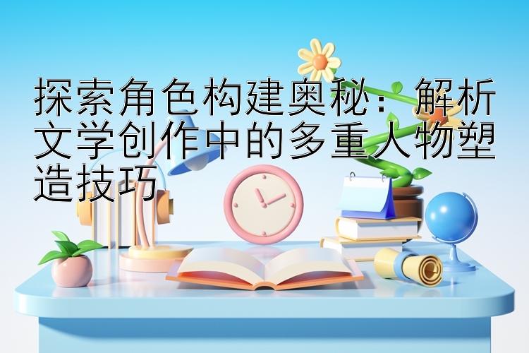 探索角色构建奥秘：解析文学创作中的多重人物塑造技巧