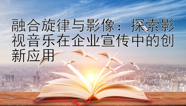 融合旋律与影像：探索影视音乐在企业宣传中的创新应用